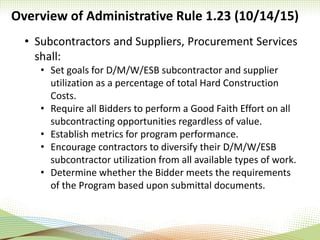 Overview of Administrative Rule 1.23 (10/14/15)
• Subcontractors and Suppliers, Procurement Services
shall:
• Set goals for D/M/W/ESB subcontractor and supplier
utilization as a percentage of total Hard Construction
Costs.
• Require all Bidders to perform a Good Faith Effort on all
subcontracting opportunities regardless of value.
• Establish metrics for program performance.
• Encourage contractors to diversify their D/M/W/ESB
subcontractor utilization from all available types of work.
• Determine whether the Bidder meets the requirements
of the Program based upon submittal documents.
 