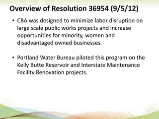 Overview of Resolution 36954 (9/5/12)
• CBA was designed to minimize labor disruption on
large scale public works projects and increase
opportunities for minority, women and
disadvantaged owned businesses.
• Portland Water Bureau piloted this program on the
Kelly Butte Reservoir and Interstate Maintenance
Facility Renovation projects.
 