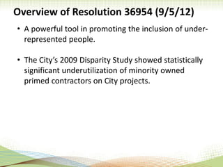 Overview of Resolution 36954 (9/5/12)
• A powerful tool in promoting the inclusion of under-
represented people.
• The City’s 2009 Disparity Study showed statistically
significant underutilization of minority owned
primed contractors on City projects.
 