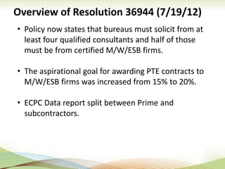Overview of Resolution 36944 (7/19/12)
• Policy now states that bureaus must solicit from at
least four qualified consultants and half of those
must be from certified M/W/ESB firms.
• The aspirational goal for awarding PTE contracts to
M/W/ESB firms was increased from 15% to 20%.
• ECPC Data report split between Prime and
subcontractors.
 