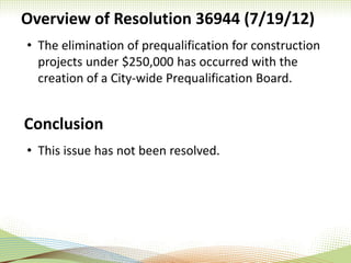Overview of Resolution 36944 (7/19/12)
• The elimination of prequalification for construction
projects under $250,000 has occurred with the
creation of a City-wide Prequalification Board.
Conclusion
• This issue has not been resolved.
 