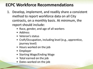 ECPC Workforce Recommendations
1. Develop, implement, and readily share a consistent
method to report workforce data on all City
contracts, on a monthly basis. At minimum, the
report should include:
• Race, gender, and age of all workers
• Address
• Veteran’s status
• Craft/Occupation, including level (e.g., apprentice,
journey level)
• Hours worked on the job
• Employer
• Starting Wage/Ending Wage
• Total earned on the job
• Dates worked on the job
 