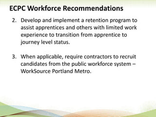 ECPC Workforce Recommendations
2. Develop and implement a retention program to
assist apprentices and others with limited work
experience to transition from apprentice to
journey level status.
3. When applicable, require contractors to recruit
candidates from the public workforce system –
WorkSource Portland Metro.
 