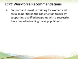 ECPC Workforce Recommendations
4. Support and invest in training for women and
racial minorities in the construction trades by
supporting qualified programs with a successful
track record in training these populations.
 