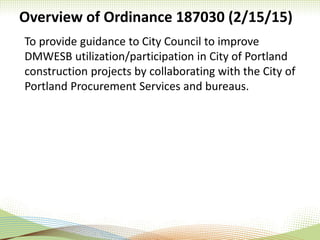 Overview of Ordinance 187030 (2/15/15)
To provide guidance to City Council to improve
DMWESB utilization/participation in City of Portland
construction projects by collaborating with the City of
Portland Procurement Services and bureaus.
 