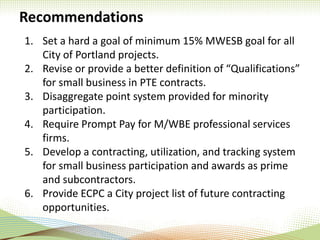 Recommendations
1. Set a hard a goal of minimum 15% MWESB goal for all
City of Portland projects.
2. Revise or provide a better definition of “Qualifications”
for small business in PTE contracts.
3. Disaggregate point system provided for minority
participation.
4. Require Prompt Pay for M/WBE professional services
firms.
5. Develop a contracting, utilization, and tracking system
for small business participation and awards as prime
and subcontractors.
6. Provide ECPC a City project list of future contracting
opportunities.
 