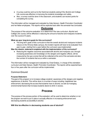 9
● A survey could be sent out to the freshman students asking if the Alcohol and College
Life course was effective in improving the students knowledge and safety.
● Also, a survey could be done in the classroom, and students can receive points for
completing the survey.
The information will be managed and evaluated by Kate Hansen, Health Promotion Coordinator
and her fellow employees. The reports will be expected back after the semester has concluded.
Outcome
The purpose of the outcome evaluation is to determine if the new curriculum, Alcohol and
College Life course, will be effective in reducing the amount of alcohol and marijuana incidents
over the course of 5 years.
What are your long term goals for this curriculum?
● The long term goals of this curriculum is that the overall alcohol and marijuana incidents
reduce on the Winona State campus, the incident reports will have to be evaluated from
year to year, starting from a year before the curriculum was implemented.
Was the mission statement completed with the implementation of the curriculum?
● Reducing the negative outcomes associated with alcohol and marijuana use, through
increasing awareness and knowledge on the dangers and negative effects, will be
measured by the quiz scores that will be collected at the end of the semester and also
the number of incidents that occur within a semester.
The information will be managed and evaluated by Chad Grabau, in charge of the orientation
curriculum and Kate Hansen, Health Promotion Coordinator. The reports will be expected back
four or five years after the curriculum will be implemented.
CommonGround
Purpose Statement:
The goal of this program is to increase college students’ awareness of the dangers and negative
experiences of alcohol. This will be done in a number of ways including; heightened law
enforcement, decreasing the access that students have to alcohol, as well as managing
environmental factors that increase students desire to drink in excess.
Process
The purpose of the process portion of the evaluation will be used to determine whether or not
the program we want to put in place is actually effective in increasing enforcement and
decreasing students accessibility to alcohol.
Will this be effective in decreasing students use of alcohol?
 