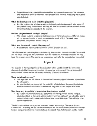 10
● Data will have to be collected from the incident reports over the course of the semester
and the years in order to determine if the program was effective in reducing the students
use of alcohol.
What did the students learn with this program?
● In order to determine whether or not the students knowledge increased, after a year of
the program being implemented, a survey will have to be sent out to the students to see
if their knowledge increased with the program.
Did this program reach the right people?
● The college students on Winona State's campus is the target audience. Different medias
should be used in order to reach more students, email, WSU’s Facebook page,
pamphlets, and posters around campus.
What was the overall cost of this program?
● It is not known how much the Common Ground program will cost.
The information will be managed and evaluated by Kate Hansen, Health Promotion Coordinator
and her fellow colleagues. Also, volunteers from the Health and Wellness Advocates will help
keep this program going. The reports can be expected back after the semester has concluded.
Impact
The purpose of the impact portion of this evaluation will be used to identify the immediate
changes directed by the program including increased law enforcement, the management of
environmental factors and the decreased availability of alcohol to students.
Were our objectives met?
● The objectives will not be able to be measured until the program has been implemented
for a few years.
● An objective that can be met is if the availability of alcohol was decreased to students,
enforce in the bars and the liquor stores that they need to card people at all times.
Was there any immediate changes that the students made?
● By student volunteers handing out pamphlets and having posters around campus,
students will look at them and get information from them. Although we will not be able to
determine how much change that students have made right away. That will have to be
determined later on.
This information will be managed and evaluated by Alex Kromminga, Director of Student
Conduct and Citizenship. He will be able to work with the law enforcement officers and security
here on campus to determine if incidents have decreased. Also, Kate Hansen and the Health
 