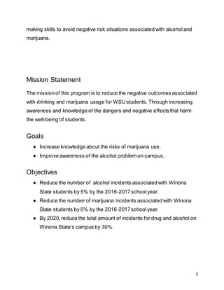 3
making skills to avoid negative risk situations associated with alcohol and
marijuana.
Mission Statement
The mission of this program is to reduce the negative outcomes associated
with drinking and marijuana usage for WSUstudents. Through increasing
awareness and knowledge of the dangers and negative effectsthat harm
the well-being of students.
Goals
● Increase knowledge about the risks of marijuana use.
● Improve awareness of the alcohol problem on campus.
Objectives
● Reduce the number of alcohol incidents associated with Winona
State students by 5% by the 2016-2017schoolyear.
● Reduce the number of marijuana incidents associated with Winona
State students by 5% by the 2016-2017schoolyear.
● By 2020,reduce the total amount of incidents for drug and alcohol on
Winona State’s campus by 30%.
 