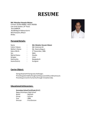 RESUME 
Md. Motaher Hossain Mukut 
Contact: 01728-342893/ 01672-992928. 
Law yards Garden, (4th floor) 
House#645/8 
Road# Begum Rokeya Sorini 
West Kazipara, Mirpur 
Dhaka. 
Personal Details: 
Name : Md. Motaher Hossain Mukut 
Father’s Name : Md. Solaiman Ali 
Mother’s Name : Ms. Hasena Begum 
Date of Birth : 3rd November, 1985. 
Sex : Male 
Marital Status : Double 
Religion : Islam 
Nationality : Bangladeshi 
Home District : Kurigram 
Carrier Object: 
Going ahead with facing new challenges. 
Providing potentiality though working successfully under pressure. 
Providing service for humanity through innovative idea. 
Educational Achievement: 
Secondary School Certificate (S.S.C) 
Bagua Anantopur High School 
Board : Rajshahi 
Group : Science 
Year : 2000 
Division : First Division 
 