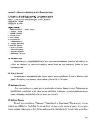 101
Annex S - Closeness Building Activity Documentation
Closeness Building Activity Documentation
May 7, 2016 | Court, Bulacan Heights, Bustos, Bulacan
Nagsimula: 7:45am
Nagtapos: 8:20am
Mga Kalahok:
1. Marlon Centino - Lorna Centino
2. Jocelyn Tulosa
3. Helen Santillan
4. Gloria Arrabi
5. Ben Peliño
6. Elvira Dizon
7. Theresa Garcia
8. Jocelyn Balacano
9. Fercilas Santos
10. Aurora Ramos
11. Didith Limbeza
12. Lorna Caigaman
13. Maria Fe Capuras
A. Introduksyon
Ipinakilala muli ng tagapagpadaloy ang mga kasamang FIP students. Sinabi na ang meeting ay
tungkol sa pagbalida ng mga impormasyong nakuha mula sa mga interbyung ginawa sa mga
nakaraang araw.
B. Unang Sesyon
Ipinaliwanag ng tagapagpadaloy kung pano lalaruin ang Human Bingo. Si Jocelyn Balacano at si
Jocelyn Tolosa ang mga naunang nakumpleto ang Human Bingo Template.
C. Ikalawang Sesyon
Ang mga nanalo noong unang sesyon ang nagsilbing lider sa dalawang grupo. Pagkatapos ng
Kalabit Katabi na aktibidad, sinabi ng isa sa mga kalahok na kinailangan ng matinding pakiramdaman
upang matanggap ng pinakahuling tao sa grupo ang mensahe.
D. Ikatlong Sesyon
Ginamit ang mga salitang: “Kaayusan”, “Kagandahan” at “Kapayapaan” bilang layunin ng mga
kalahok sa aktibidad na Kapit Bisig. Sa simula, lahat sila ay pumunta sa iisang layunin lamang pero
noong nagtagal na pumunta sa iba‟t ibang mga layunin ang mga kalahok. Ito ay nagresulta sa kanilang
 