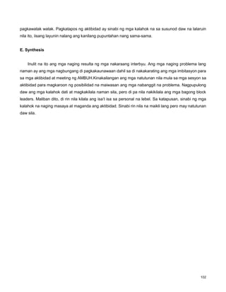 102
pagkawatak watak. Pagkatapos ng aktibidad ay sinabi ng mga kalahok na sa susunod daw na lalaruin
nila ito, iisang layunin nalang ang kanilang pupuntahan nang sama-sama.
E. Synthesis
Inulit na ito ang mga naging resulta ng mga nakaraang interbyu. Ang mga naging problema lang
naman ay ang mga nagbungang di pagkakaunawaan dahil sa di nakakarating ang mga imbitasyon para
sa mga aktibidad at meeting ng AMBUH.Kinakailangan ang mga natutunan nila mula sa mga sesyon sa
aktibidad para magkaroon ng posibilidad na maiwasan ang mga nabanggit na problema. Nagpupulong
daw ang mga kalahok dati at magkakilala naman sila, pero di pa nila nakikilala ang mga bagong block
leaders. Maliban dito, di rin nila kilala ang isa‟t isa sa personal na lebel. Sa katapusan, sinabi ng mga
kalahok na naging masaya at maganda ang aktibidad. Sinabi rin nila na maikli lang pero may natutunan
daw sila.
 