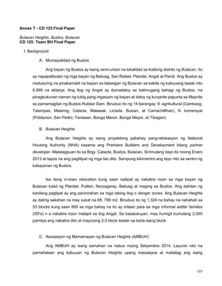 107
Annex T - CD 125 Final Paper
Bulacan Heights, Bustos, Bulacan
CD 125: Team BH Final Paper
I. Background
A. Munisipalidad ng Bustos
Ang bayan ng Bustos ay isang semi-urban na lokalidad sa ikatlong distrito ng Bulacan. Ito
ay napapalibutan ng mga bayan ng Baliuag, San Rafael, Plaridel, Angat at Pandi. Ang Bustos ay
maituturing na pinakamaliit na bayan sa lalawigan ng Bulacan sa kabila ng kabuuang lawak nito
6,999 na ektarya. Ang Ilog ng Angat ay dumadaloy sa katimugang bahagi ng Bustos, na
pinagkukunan naman ng tubig pang-irigasyon ng bayan at daloy ng kuryente papunta sa Maynila
sa pamamagitan ng Bustos Rubber Dam. Binubuo ito ng 14 barangay: 8 -agrikultural (Cambaog,
Talampas, Malamig, Catacte, Malawak, Liciada, Buisan, at Camachillihan), 6- komersyal
(Poblacion, San Pedro, Tanawan, Bonga Menor, Bonga Mayor, at Tibagan).
B. Bulacan Heights
Ang Bulacan Heights ay isang proyektong pabahay pang-relokasyon ng National
Housing Authority (NHA) kasama ang Premiere Builders and Development bilang partner
developer. Matatagpuan ito sa Brgy. Catacte, Bustos, Bulacan. Sinimulang itayo ito noong Enero
2013 at tapos na ang paglilipat ng mga tao dito. Sampung kilomentro ang layo nito sa sentro ng
kabayanan ng Bustos.
Isa itong in-town relocation kung saan nailipat ay nakatira noon sa mga bayan ng
Bulacan tulad ng Plaridel, Pulilan, Norzagaray, Baliuag at maging sa Bustos. Ang dahilan ng
kanilang paglipat ay ang paninirahan sa mga tabing ilog o danger zones. Ang Bulacan Heights
ay dating sakahan na may sukat na 68, 789 m2. Binubuo ito ng 1,324 na bahay na nahahati sa
53 blocks kung saan 800 sa mga bahay na ito ay inilaan para sa mga informal settler families
(ISFs) n a nakatira noon malapit sa ilog Angat. Sa kasalukuyan, may humigit kumulang 2,000
pamilya ang nakatira dito at mayroong 2-3 block leader sa kada isang block.
C. Asosasyon ng Mamamayan ng Bulacan Heights (AMBUH)
Ang AMBUH ay isang samahan na nabuo noong Setyembre 2014. Layunin nito na
pamahalaan ang kabuuan ng Bulacan Heights upang maisaayos at maitatag ang isang
 