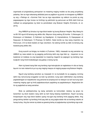 108
organisado at progresibong pamayanan na maaaring maging modelo sa iba pang proyektong
pabahay. Ilan sa mga nakaraang aktibidad para sa paglikom ng pondo na isinagawa ng AMBUH
ay ang ―Pabingo at ―Summer Fest. Isa sa mga napuntahan ng nalikom na pondo ay ang
pagpapagawa ng mga humps na hinihingi ng pahintulot ng pamunuan sa NHA dahil hindi pa
naililipat sa pangangasiwa ng lokal na pamahalaan ang Bulacan Heights (Formento, et. al,
2015).
Ang AMBUH ay binubuo ng mga block leader ng buong Bulacan Heights. May bilang ito
na 80-100 ngunit 40 lamang ang aktibo dito. Mayroon itong walong (8) komite: 1) Kalusugan; 2)
Edukasyon at Kabataan; 3) Kalinisan ng Kapaligiran; 4) Imprastraktura; 5) Kapayapaan at
Kaayusan; 6) Kabuhayan; 7) Pinansya; 8) Kalihim. Kada komite ay may isang miyembro ng
Pamunuan, 2-6 na block leaders at mga volunteers. Sa walong komite ay tatlo na lamang ang
kasalukuyang aktibo dito.
Kung susuriin sa binigay na modelo ni (Tuckman, 1965), masasabi na ang samahan ng
AMBUH ay nasa estado na ng pagiging performing dahil ang mga lider ay mayaman na sa
kaalaman at malakas na ang kapasidad na maaaring magamit sa pagtugon ng kanilang mga
tungkulin nang hindi kinakailangan ang gabay o tulong ng iba.
Alam ng bawat isang lider ang kanilang mga katungkulan at nagkakaisa rin sila sa iisang
layunin na nais makamit at yun ay ang maging maayos at maging payapa ang Bulacan Heights.
Ngunit ang kanilang samahan ay masasabi rin na bumabalik ito sa pagiging norming
dahil may namumuong tunggalian sa loob ng samahan, kung saan nalilimitahan ang kanilang
pagbabahagian at naapektuhan ang personal at propesyunal na relasyon sa isa't isa kung saan
maaaring maging ugat ng hindi pagkakasunduan pagdating sa pagdedesisyon. Nagdudulot din
ito ng pagkahati sa isang samahan.
Mula sa pakikipamuhay ng isang semestre sa komunidad, natukoy ng grupo na
karamihan ng block leaders nang dahil sa iba't ibang klaseng kadahilanan. Kaya't isa-isang
kinapanayam ang mga block leaders upang ma-ugat ang kanilang hindi pagiging aktibo. Ang
pangunahing dahilan ng kanilang hindi pag dalo ay ang pagka-abala nila sa kanilang trabaho at
hanap buhay. Ang iba naman ay abala sa gawaing bahay at pagbabantay ng kanilang mga anak.
 