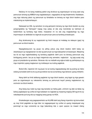 109
Natukoy rin na isang malaking paktor ang struktura ng organisasyon na kung saan ang
pamunuan lamang ng AMBUH ang nagdedesisyon, nagpaplano at nag-iimplementa. Kadalasan,
ang mga nabuong plano ng pamunuan ay ibinababa na lamang sa mga block leaders para
makatulong sa implementasyon.
Nakasaad sa CBL ng samahan na ang gampanin lamang ng mga block leaders ay ang
pangongolekta ng "damayan" kapag may patay at sila ang mamahala sa kalinisan at
katahimikan ng kanilang mga bloke. Inaasahan rin na sila ang magbabahagi ng mga
impormasyon at aktibidad na nagmula sa pamunuan para sa kanilang sinasakupan.
Ang strukturang ito ay nagdudulot ng hindi maayos at matatag na relasyon (gap) ng
pamunuan sa block leaders.
Napagdesisyunan ng grupo na piliing pokus ang block leaders dahil batay sa
obserbasyon ay napagiiwanan na sila ng pamunuan sa mga kakayahan at kasanayan. Maaaring
isa ito sa mga naghahadalang ng kanilang paglahok dahil puro na lamang pamunuan ang
binibigyang pansin. Isa pa ay bago magsimula ang semestre, nagkaroon ng pag-uusap ang
grupo at presidente ng samahan. Ninanais nito na maibalik ang sigla at alab ng partisipasyon ng
mga miyembro upang magkaroon ng motibasyon sa muling paglahok.
Bukod dito, napansin din ng grupo na sa tuwing nagpapatawag sila ng pulong ay halos
walang dumadalo kahit na ito ay pinupuntahan isa-isa sa kanilang mga tahanan upang imbitahin.
Nang dahil sa hindi aktibong paglahok ng mga block leaders, ang bigat ng mga gawain
para sa organisasyon ay nakasentro lamang sa pamunuan kaya't parang nagkakaroon ng
exclusion sa block leaders.
Ang ibang isyu tulad ng mga nag karaoke sa hating gabi, umiinom ng alak sa labas ng
bahay pagkatapos ng curfew at mga kabataan na nagkalat ay maaaring maging CM ngunit ito ay
nakadepende pa kung sila ay magiging isang ganap na HOA.
Kinakailangan ang pagpaparehistro sa HLURB dahil ang ibang miyembro ng komunidad
ay may hindi pagkilala sa mga lider na nagpapatupad ng curfew at upang maipatupad ang
paniningil sa mga rumerenta sa mga bakanteng lote o open spaces na maaari nilang
 