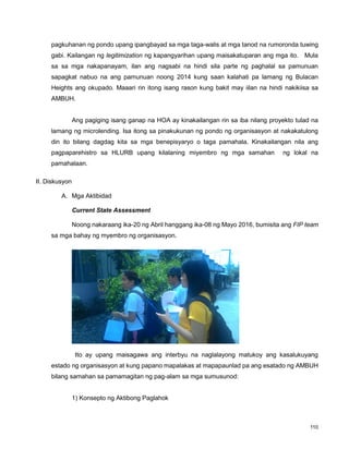 110
pagkuhanan ng pondo upang ipangbayad sa mga taga-walis at mga tanod na rumoronda tuwing
gabi. Kailangan ng legitimization ng kapangyarihan upang maisakatuparan ang mga ito. Mula
sa sa mga nakapanayam, ilan ang nagsabi na hindi sila parte ng paghalal sa pamunuan
sapagkat nabuo na ang pamunuan noong 2014 kung saan kalahati pa lamang ng Bulacan
Heights ang okupado. Maaari rin itong isang rason kung bakit may iilan na hindi nakikiisa sa
AMBUH.
Ang pagiging isang ganap na HOA ay kinakailangan rin sa iba nilang proyekto tulad na
lamang ng microlending. Isa itong sa pinakukunan ng pondo ng organisasyon at nakakatulong
din ito bilang dagdag kita sa mga benepisyaryo o taga pamahala. Kinakailangan nila ang
pagpaparehistro sa HLURB upang kilalaning miyembro ng mga samahan ng lokal na
pamahalaan.
II. Diskusyon
A. Mga Aktibidad
Current State Assessment
Noong nakaraang ika-20 ng Abril hanggang ika-08 ng Mayo 2016, bumisita ang FIP team
sa mga bahay ng myembro ng organisasyon.
Ito ay upang maisagawa ang interbyu na naglalayong matukoy ang kasalukuyang
estado ng organisasyon at kung papano mapalakas at mapapaunlad pa ang esatado ng AMBUH
bilang samahan sa pamamagitan ng pag-alam sa mga sumusunod:
1) Konsepto ng Aktibong Paglahok
 