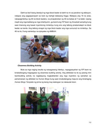 112
Dahil sa iba‟t ibang iskedyul ng mga block leader at dahil na rin sa panahon ng eleksyon,
natapos ang pagpapanayam sa loob ng mahigit dalawang linggo. Matapos ang 18 na araw,
nakapaginterbyu ng 46 na block leaders, na pinapalooban ng 39 na babae at 7 na lalaki. Upang
mapili ang mga kabilang sa mga iinterbyuhin, gumamit ang FIP team ng Snowball sampling kung
saan tinanong ang bawat myembrong ininterbyu kung sino ang tatlong pinakamalapit na block
leader sa kanila. Ang tatlong sinagot ng mga block leader ang mga sumunod na ininterbyu. Sa
46 na ito, 9 ang nainterbyu na opisyales ng AMBUH.
Closeness Building Activity
Mula sa mga naging resulta ng naisagawang interbyu, napagpasyahan ng FIP team na
kinakailangang magsagawa ng closeness building activity. Ang aktibidad na ito ay parang mini
teambuilding activity na naglalayong magkakilanlan ang mga myembro ng samahan sa
pamamaraan ng aktbidad na Human Bingo kung saan kinakailangang mapuno ang binahaging
Human Bingo Template ng pirma ng taong may katangian na nakasulat doon.
 