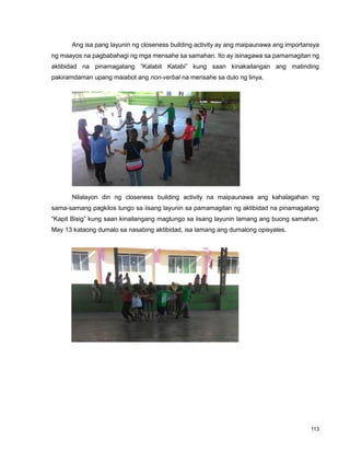 113
Ang isa pang layunin ng closeness building activity ay ang maipaunawa ang importansya
ng maayos na pagbabahagi ng mga mensahe sa samahan. Ito ay isinagawa sa pamamagitan ng
aktibidad na pinamagatang “Kalabit Katabi” kung saan kinakailangan ang matinding
pakiramdaman upang maiabot ang non-verbal na mensahe sa dulo ng linya.
Nilalayon din ng closeness building activity na maipaunawa ang kahalagahan ng
sama-samang pagkilos tungo sa iisang layunin sa pamamagitan ng aktibidad na pinamagatang
“Kapit Bisig” kung saan kinailangang magtungo sa iisang layunin lamang ang buong samahan.
May 13 kataong dumalo sa nasabing aktibidad, isa lamang ang dumalong opisyales.
 