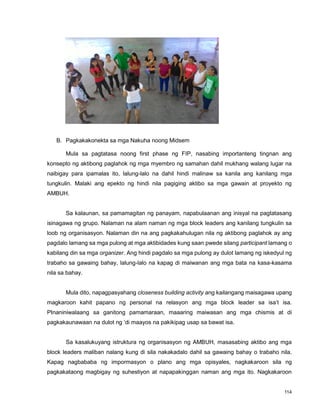 114
B. Pagkakakonekta sa mga Nakuha noong Midsem
Mula sa pagtatasa noong first phase ng FIP, nasabing importanteng tingnan ang
konsepto ng aktibong paglahok ng mga myembro ng samahan dahil mukhang walang lugar na
naibigay para ipamalas ito, lalung-lalo na dahil hindi malinaw sa kanila ang kanilang mga
tungkulin. Malaki ang epekto ng hindi nila pagiging aktibo sa mga gawain at proyekto ng
AMBUH.
Sa kalaunan, sa pamamagitan ng panayam, napabulaanan ang inisyal na pagtatasang
isinagawa ng grupo. Nalaman na alam naman ng mga block leaders ang kanilang tungkulin sa
loob ng organisasyon. Nalaman din na ang pagkakahulugan nila ng aktibong paglahok ay ang
pagdalo lamang sa mga pulong at mga aktibidades kung saan pwede silang participant lamang o
kabilang din sa mga organizer. Ang hindi pagdalo sa mga pulong ay dulot lamang ng iskedyul ng
trabaho sa gawaing bahay, lalung-lalo na kapag di maiwanan ang mga bata na kasa-kasama
nila sa bahay.
Mula dito, napagpasyahang closeness building activity ang kailangang maisagawa upang
magkaroon kahit papano ng personal na relasyon ang mga block leader sa isa‟t isa.
PInaniniwalaang sa ganitong pamamaraan, maaaring maiwasan ang mga chismis at di
pagkakaunawaan na dulot ng „di maayos na pakikipag usap sa bawat isa.
Sa kasalukuyang istruktura ng organisasyon ng AMBUH, masasabing aktibo ang mga
block leaders maliban nalang kung di sila nakakadalo dahil sa gawaing bahay o trabaho nila.
Kapag nagbababa ng impormasyon o plano ang mga opisyales, nagkakaroon sila ng
pagkakataong magbigay ng suhestiyon at napapakinggan naman ang mga ito. Nagkakaroon
 
