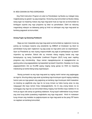 8
III. MGA GAWAIN SA PAG-OORGANISA
Ang Field Instruction Program at Lokal na Pamahalaan ng Bustos ay matagal nang
magkatuwang sa gawain ng pag-oorganisa. Itinuturing ang komunidad sa Bustos bilang
isang lugar na maaaring matuto ang mga mag-aaral mula sa mga tao sa komunidad na
binibigyan suporta ang mga programa ng lokal na pamahalaan. Dahil sa nabuong
magandang relasyon sa dalawang panig ay hindi na nahirapan ang mga mag-aaral sa
kanilang pagpasok sa komunidad.
Unang Yugto ng Gawaing Fieldwork
Bago pa man maipadala ang mga mag-aaral sa komunidad ay nagkaroon muna ng
pulong sa munisipyo kasama ang presidente ng AMBUH at kinatawan ng lokal na
pamahalaan kung saan nagkaroon ng pag-uusap sa mga plano para sa organisasyon.
Ayon sa Presidente ay nais niyang mapanumbalik ang sigla at partisipasyon ng bawa't
miyembro ng samahan. Bukod dito ay ninanais nilang maging handa ang mga
benepisyaryo ng isang Sustainable Livelihood Program (SLP) kung saan napiling
programa ang microlending. Kaya naman napagdesisyunan at napagplanuhan na
gawing pokus ang pagpapalakas ng kapasidad ng bawa't miyembro. Kasabay na rin ang
pagpaparehistro nito sa HLURB upang maging isang ganap na HOA na maaaring
makatulong sa kanila bilang isang organisasyon.
Noong pumasok na ang mga mag-aaral ay naging mainit naman ang pagtanggap
sa mga ito. Itinuring silang mga anak ng kanilang mga tinutuluyan ngunit naging malaking
hamon para sa mga gawain ang pagtulong sa kanilang mga tinutuluyan dahil inaasahan
na tutulong sa pagtitinda ang mga ito na kung minsan ay halos buong araw na ang
naigugugol dito kaya naman hirap makapagtrabaho. Ito rin ang unang beses na na
tumanggap ang mga tao sa komunidad bilang maging host families kaya nakikita rin na
hindi pa siguro sila sanay sa ganitong kalakaran. Kung kaya't nalilimitahan kung minsan
ang oras kung kailan puwedeng magtrabaho ang mga mag-aaral. Hindi rin maiwasan
kung minsan ang madalas na pagkukumpara sa mga mag-aaral sa iba pang FIP teams
na nagdaan sa kanilang komunidad.
 