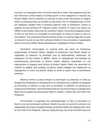 116
kung saan ay naisasagawa naman nila simula nang sila ay mabuo. May pagkakaisa ang mga
lider (Pamunuan at block leaders) sa kanilang layunin na mas mapaganda at mapaayos ang
Bulacan Heights. Kahit na karamihan sa mga lider ay abala sa iba't ibang gawain na nagiging
dahilan ng mababang bilang ng dumadalo sa mga pulong, hindi ito nangangahulugan na hindi
sila nagkakaisa sapagkat nakita sa ginawang pagsusuri batay sa obserbasyon, interbyu at
pagrebyu ng mga nakaraang FIP integration papers, lumalabas na maayos ang relasyon ng
AMBUH at block leaders bilang mga lider ng Bulacan Heights. Ang konting di pagkakaunawaan
na likha ng mga tsismis ay nareresolba sa pamamagitan ng maayos at bukas na daloy ng
komunikasyon. Ang isinagawang Closeness-building Activity ay maaaring magpa-alab ng apoy
sa kaibuturan ng puso ng mga lider ng Bulacan Heights sa mas sama-sama at nagkakaisang
aksyon sa anumang nakikita nilang pangangailangan o pagbabago sa Bulacan Heights.
Samakatwid, iminumungkahi na maaaring ibahin ang pokus ng mobilisasyon
pangkomunidad sa Bulacan Heights. Sapagkat sa kasalukuyan, ang Bulacan Heights ay
nagpapakita ng indikasyon ng kahandaan para sa pangmalakihang interbensyon. Sa
pangunguna ng block leaders at AMBUH, patuloy na naipapatampok ang balangkas ng
pampamayanang pamamahala sa Bulacan Heights. Maaaring napapanahon na ang
pagproproseso sa pagiging isang barangy ng Bulacan Heights. Malaki ang oportunidad na
maiaalok ng pagiging isang barangay ng Bulacan Heights sapagkat mas magkakaroon ng
kapangyarihan at access ang Bulacan Heights sa pondo at suporta mula sa pamahalaang
pambansa.
Maaaring lumikha ng isang barangay sa pamamagitan ng ordinansya na ibaba ng
Sangguniang Panlalawigan na nakadepende pa sa mayoryang boto sa plebisito na isasagawa
ng Commission on Elections sa mga lokal na pamahalaan na apektado. Sa ordinansya ng
Sangguniang Panlalawigan, dapat isinasaalang-alang din ang rekomendasyon ng Sangguniang
Bayan para sa paglikha ng isang barangay (Book III, Chapter 1, Section 385, LGU Code of the
Philippines).
Iminumungkahi na ipagpatuloy ang pakikipagtuwangan sa lokal na pamahalaan ng
Bustos at ng mga mamamayan ng Bulacan Heights kung saan sa susunod na semestre, ang
pagpapadaloy ng proseso ng pagiging barangay ng Bulacan Heights ang magiging pokus. Ayon
sa LGU Code of the Philippines, maaaring maging barangay ang isang komunidad kung hindi
 