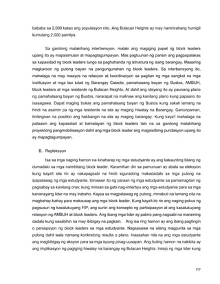 117
bababa sa 2,000 katao ang populasyon nito. Ang Bulacan Heights ay may naninirahang humigit
kumulang 2,000 pamilya.
Sa ganitong malakihang interbensyon, malaki ang magiging papel ng block leaders
upang ito ay mapasimulan at mapagtagumpayan. Mas pagtuunan ng pansin ang pagpapalakas
sa kapasidad ng block leaders tungo sa paghahanda ng istruktura ng isang barangay. Maaaring
magkaroon ng pulong bayan na pangungunahan ng block leaders. Sa interbensyong ito,
mahalaga na may maayos na relasyon at koordinasyon sa pagitan ng mga sangkot na mga
institusyon at mga tao tulad ng Barangay Catacte, pamahaaang bayan ng Bustos, AMBUH,
block leaders at mga residente ng Bulacan Heights. At dahil ang ideyang ito ay paunang plano
ng pamahalaang bayan ng Bustos, nararapat na malinaw ang kanilang plano kung papaano ito
isasagawa. Dapat maging bukas ang pamahalaang bayan ng Bustos kung sakali lamang na
hindi na asamin pa ng mga residente na sila ay maging hiwalay na Barangay. Ganunpaman,
tinitingnan na positibo ang hakbangin na sila ay maging barangay. Kung kaya't mahalaga na
pataasin ang kapasidad at kamalayan ng block leaders lalo na sa ganitong malakihang
proyektong pangmobilisasyon dahil ang mga block leader ang magsisilbing pundasyon upang ito
ay mapagtagumpayan.
B. Repleksyon
Isa sa mga naging hamon na kinaharap ng mga estudyante ay ang kakaunting bilang ng
dumadalo sa mga naimbitang block leader. Karamihan din sa pamunuan ay abala sa eleksyon
kung kaya't sila rin ay nakapagsabi na hindi siguradong makadadalo sa mga pulong na
ipapatawag ng mga estudyante. Ginawan ito ng paraan ng mga estudyante sa pamamagitan ng
pagsabay sa kanilang oras; kung minsan sa gabi nag-iinterbyu ang mga estudyante para sa mga
kananayang lider na may trabaho. Kaysa sa magpatawag ng pulong, minabuti na lamang nila na
magbahay-bahay para makausap ang mga block leader. Kung kaya't ito rin ang naging pokus ng
pagsusuri ng kasalukuyang FIP; ang suriin ang konsepto ng partisipasyon at ang kasalukuyang
relasyon ng AMBUH at block leaders. Ang ibang mga lider ay pabiro pang nagsabi na maraming
dadalo kung sasabihin na may ibibigay na pagkain. Ang isa ring hamon ay ang ibang pagtingin
o persepsyon ng block leaders sa mga estudyante. Nagsasawa na silang magpunta sa mga
pulong dahil wala namang konkretong resulta o plano. Inaasahan nila na ang mga estudyante
ang magbibigay ng aksyon para sa mga isyung pinag-uusapan. Ang huling hamon na nakikita ay
ang implikasyon ng pagiging hiwalay na barangay ng Bulacan Heights. Iniisip ng mga lider kung
 
