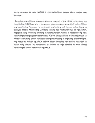 118
anong mangyayari sa kanila (AMBUH at block leaders) kung sakaling sila ay maging isang
barangay.
Samantala, ang nakikitang pag-asa sa ginawang pagususri ay ang indikasyon na mataas ang
kapasidad ng AMBUH upang ito ay pangunahan sa pamamagitan ng mga block leaders. Mataas
ang kapasidad ng Pamunuan na pamahalaan ang kanilang sarili kahit na walang tulong ng
estudyate tulad ng Microlending. Gamit ang kanilang mga natututunan mula sa mga palihan,
nagagawa nilang ayusin ang anumang di pagkakaunawaan. Nakikita at naisasapuso ng block
leaders ang kanilang mga sarili sa layunin ng AMBUH. Sila ay nakikiisa at nakikipagtulungan sa
AMBUH sa anumang gawain o aktibidad na ang makikinabang ay ang buong Bulacan Heights.
Ang maayos na relasyon ng AMBUH at block leaders bilang mga lider ay isang indikasyon na
maaari nang mag-iba ng interbensyon sa susunod na mga semestre na hindi lamang
nakakulong sa panloob na samahan ng AMBUH.
 