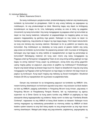 119
IV. Individual Reflection
A. Bahan, Rosemarie Christ A.
Sa isang mobilisasyon pangkomunidad, pinakamahalagang malaman ang kasalukuyang
konteksto ng komunidad na ginagalawan. Kahit ito ang unang hakbang sa pagsagawa ng
mobilisasyon, ito ang pinakamatagal sa lahat. Maraming bagay ang dapat na binibigyang
konsiderasyon sa bagay na ito. Una, kailangang sumabay sa oras at daloy ng paggalaw
(movement) ng isang komunidad. Ang isang manggagawa ng pagpapa-unlad ng komunidad ay
dapat na may baong kaalaman, kakayahan at pagpapahalaga na magiging gabay sa kung
papaano magpapadaloy ng ganitong mga gawain. Kailangan na may bukas na isipan na
handang magtanong, mag-obserba at magsuri ng mga bagay-bagay. Hindi dapat nakukuntento
sa kung ano lamang ang naunang nalaman. Nararapat na ito ay palalimin pa kasama ang
komunidad. Ang mobilisasyon ay nakabatay sa kung paano at gaaano kalalim ang iyong
pag-unawa sa konteksto ng komunidad. Sa papaanong paraaan natin inuunawa at binibigyang
kahulugan ang mga bagay na ating nakikita at napagtatantuhan sa tagal ng pamamalagi sa
komunidad? Mahalagang malaman din kung saan mismo ang isang manggagawa ng
Pagpapa-unlad ng Pamayanan nanggagaling? Saan at ano ang aming sariling pagtingin sa mga
bagay na aming nalaman? Kung usapin ng protistusyon, anong lente ang aming gagamitin
upang maging gabay sa pagsusuri, pag-unawa at paglikha ng mobilisasyon? Kinakailangan
tingnan ang bawat bahagi ng larawan bago buuin ito. Dapat na iskeptikal din mag-isip ang isang
manggagawa ng Pagpapa-unlad ng Pamayanan sa mga bagay na nalaman nito bago mauwi sa
pagbuo ng konklusyon. Kung kaya't maging ang hakbang ng Social Investigation- Situational
Analysis (SI-SA) ay napapalooban din ng proseso na pagkahaba-haba.
Ganyan ang naranasan ko sa isinagawang pagsusuri sa konteksto ng AMBUH. Una,
marami kaming obserbasyon na hindi kami sigurado kung totoo: may exclusion sa block leaders
sa loob ng AMBUH, pagiging authoritative ni Pangulong Me-ann kung minsan, pag-aaway ni
Pangulong Me-ann at Pangalawang Pangulo Rowena, laki ng impluwensya ng agency
supervisor na si Elmer Garcia sa kung paano kumilos ang AMBUH at pagtinging sa mga
estudyante bilang tagapagresolba ng problema. Naisip namin na baka nga “Familiarity Breeds
Contempt”, nagsasawa na ang AMBUH at ibang block leaders sa kakaaral. Kailangan muna
naming magsagawa ng malawakang pananaliksik sa mismong estdao ng AMBUH at block
leaders system kasama na ang iba't ibang aspeto na ang pinagmumulan ay ang mga nauna
naming obserbasyon. Matagal pala talaga ang pag-oobserba, pagtatanong, pagngangalap ng
 