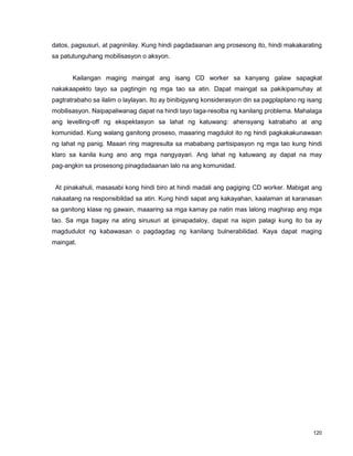 120
datos, pagsusuri, at pagninilay. Kung hindi pagdadaanan ang prosesong ito, hindi makakarating
sa patutunguhang mobilisasyon o aksyon.
Kailangan maging maingat ang isang CD worker sa kanyang galaw sapagkat
nakakaapekto tayo sa pagtingin ng mga tao sa atin. Dapat maingat sa pakikipamuhay at
pagtratrabaho sa ilalim o laylayan. Ito ay binibigyang konsiderasyon din sa pagplaplano ng isang
mobilisasyon. Naipapaliwanag dapat na hindi tayo taga-resolba ng kanilang problema. Mahalaga
ang levelling-off ng ekspektasyon sa lahat ng katuwang: ahensyang katrabaho at ang
komunidad. Kung walang ganitong proseso, maaaring magdulot ito ng hindi pagkakakunawaan
ng lahat ng panig. Maaari ring magresulta sa mababang partisipasyon ng mga tao kung hindi
klaro sa kanila kung ano ang mga nangyayari. Ang lahat ng katuwang ay dapat na may
pag-angkin sa prosesong pinagdadaanan lalo na ang komunidad.
At pinakahuli, masasabi kong hindi biro at hindi madali ang pagiging CD worker. Mabigat ang
nakaatang na responsibildad sa atin. Kung hindi sapat ang kakayahan, kaalaman at karanasan
sa ganitong klase ng gawain, maaaring sa mga kamay pa natin mas lalong maghirap ang mga
tao. Sa mga bagay na ating sinusuri at ipinapadaloy, dapat na isipin palagi kung ito ba ay
magdudulot ng kabawasan o pagdagdag ng kanilang bulnerabilidad. Kaya dapat maging
maingat.
 