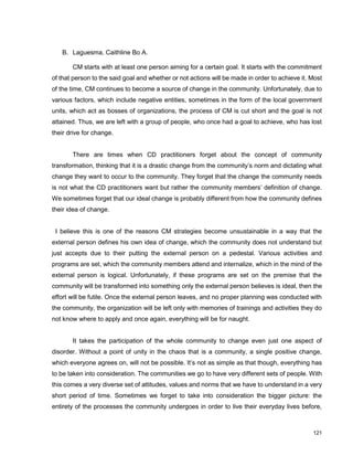121
B. Laguesma, Caithline Bo A.
CM starts with at least one person aiming for a certain goal. It starts with the commitment
of that person to the said goal and whether or not actions will be made in order to achieve it. Most
of the time, CM continues to become a source of change in the community. Unfortunately, due to
various factors, which include negative entities, sometimes in the form of the local government
units, which act as bosses of organizations, the process of CM is cut short and the goal is not
attained. Thus, we are left with a group of people, who once had a goal to achieve, who has lost
their drive for change.
There are times when CD practitioners forget about the concept of community
transformation, thinking that it is a drastic change from the community‟s norm and dictating what
change they want to occur to the community. They forget that the change the community needs
is not what the CD practitioners want but rather the community members‟ definition of change.
We sometimes forget that our ideal change is probably different from how the community defines
their idea of change.
I believe this is one of the reasons CM strategies become unsustainable in a way that the
external person defines his own idea of change, which the community does not understand but
just accepts due to their putting the external person on a pedestal. Various activities and
programs are set, which the community members attend and internalize, which in the mind of the
external person is logical. Unfortunately, if these programs are set on the premise that the
community will be transformed into something only the external person believes is ideal, then the
effort will be futile. Once the external person leaves, and no proper planning was conducted with
the community, the organization will be left only with memories of trainings and activities they do
not know where to apply and once again, everything will be for naught.
It takes the participation of the whole community to change even just one aspect of
disorder. Without a point of unity in the chaos that is a community, a single positive change,
which everyone agrees on, will not be possible. It‟s not as simple as that though, everything has
to be taken into consideration. The communities we go to have very different sets of people. With
this comes a very diverse set of attitudes, values and norms that we have to understand in a very
short period of time. Sometimes we forget to take into consideration the bigger picture: the
entirety of the processes the community undergoes in order to live their everyday lives before,
 