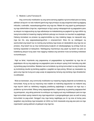 123
C. Maderal, Lusha Francesca D.
Ang community mobilization ay ang sama-samang pagkilos ng komunidad para sa iisang
adhikain at layunin na nais makamit gamit ang mga prinsipyo sa pag-oorganisa tulad ng pagiging
inklusibo, sustinable, nasasakapangyarihan ang mga tao. Malaki din ang papel ng partisipasyon
ng mga stakeholders (mga tao, organisasyon at lgu) upang makapagsimula ng pagpaplano para
sa aksyon na magsusulong ng mga adbokasiya na makakatulong sa pagkamit ng mga mithiin ng
isang komunidad at maaaring maging behikulo patungo sa ninanais na maunlad na pagbabago.
Habang dumadaan sa proseso ng pagmomobilisa ay may malaking bagay na napupulot ang
mga tao rito, ang pagsasakapangyarihan o empowerment. Mula rito ay nabibigyan ng
oportunidad ang bawa't isa na marinig ang kanilang mga boses at nakakalahok ang mga tao sa
proseso. Ang bawa't isa ay may kanikaniyang tungkulin at nakakapagbigay ng ambag mula sa
kanilang kapasidad at kakayahan. Nabibigyang importansya ang papel ng bawa't isa para sa
kolektibong aksyon kung saan mas nagiging malakas ang samahan mula sa kanilang indibidwal
na kontribusyon.
Higit sa lahat, importante ang pagsasanay at pagpapalakas ng kapasidad ng mga tao at
pagkatapos nito ay ang pagtungo sa pagpaplano para sa aksyon upang hindi mamatay ang alab
ng kanilang pag-momobilisa. Madalas kasi sa konteksto ng aming komunidad na ang hinahanap
ay konkretong resulta ng kanilang pagkilos o pagdalo sa mga pulong. Minsan ay nawawalan ng
gana ang mga tao kung puro pag-uusap at pagsasanay lamang ang kanilang mga dinadaluhan
na aktibadad.
Mula sa karanasan, ang community mobilization ay maaaring maging depende sa konteksto ng
komunidad. Kung sa iba ay mayroong mas malalim at matinding kagustuhan na makamit ang
mga layunin dahil sa nakikitang magiging positibong pagbabago o solusyon sa mga isyu o
problema ng komunidad. Bilang isang tagapagpadaloy o tagasulong ng gawaing pagpapaunlad
ng pamayanan, ang aking personal na ambisyon ay maging susi ang mobilisasyon para sa mga
taga komunidad upang makamit ang mga kagustuhan o pangangailangan para sa sarili at pang
komunidad na pag-unlad. Hangga't may mga taong nagbibigay pa rin ng oras at buhay para
ipaglaban ang kanilang mga karapatan at mithiin ay hindi mawawala ang pag-asa para sa mga
organisador upang pakilusin at gabayan ang mga tao.
 