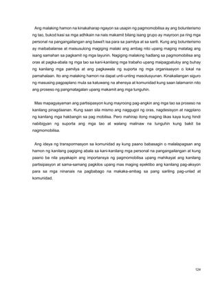 124
Ang malaking hamon na kinakaharap ngayon sa usapin ng pagmomobilisa ay ang bolunterismo
ng tao, bukod kasi sa mga adhikain na nais makamit bilang isang grupo ay mayroon pa ring mga
personal na pangangailangan ang bawa't isa para sa pamilya at sa sarili. Kung ang bolunterismo
ay maibabalanse at maisusulong magiging malaki ang ambag nito upang maging matatag ang
isang samahan sa pagkamit ng mga layunin. Nagiging malaking hadlang sa pagmomobilisa ang
oras at pagka-abala ng mga tao sa kani-kanilang mga trabaho upang maipagpatuloy ang buhay
ng kanilang mga pamilya at ang pagkawala ng suporta ng mga organisasyon o lokal na
pamahalaan. Ito ang malaking hamon na dapat unti-unting masolusyunan. Kinakailangan siguro
ng masusing pagpaplano mula sa katuwang na ahensya at komunidad kung saan lalamanin nito
ang proseso ng pangmatagalan upang makamit ang mga tunguhin.
Mas mapagyayaman ang partisipasyon kung mayroong pag-angkin ang mga tao sa proseso na
kanilang pinagdaanan. Kung saan sila mismo ang naggugol ng oras, nagdesisyon at nagplano
ng kanilang mga hakbangin sa pag mobilisa. Pero mahirap itong maging likas kaya kung hindi
nabibigyan ng suporta ang mga tao at walang malinaw na tunguhin kung bakit ba
nagmomobilisa.
Ang ideya ng transpormasyon sa komunidad ay kung paano babasagin o malalapagsan ang
hamon ng kanilang pagiging abala sa kani-kanilang mga personal na pangangailangan at kung
paano ba nila yayakapin ang importansya ng pagmomobilisa upang mahikayat ang kanilang
partisipasyon at sama-samang pagkilos upang mas maging epektibo ang kanilang pag-aksyon
para sa mga ninanais na pagbabago na makaka-ambag sa pang sariling pag-unlad at
komunidad.
 