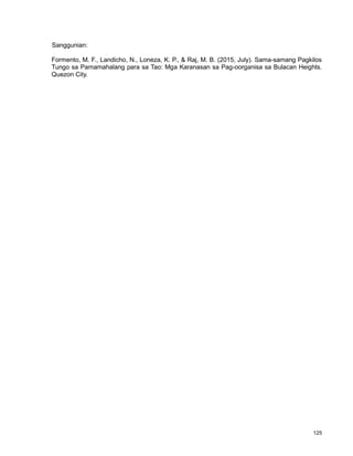 125
Sanggunian:
Formento, M. F., Landicho, N., Loneza, K. P., & Raj, M. B. (2015, July). Sama-samang Pagkilos
Tungo sa Pamamahalang para sa Tao: Mga Karanasan sa Pag-oorganisa sa Bulacan Heights.
Quezon City.
 