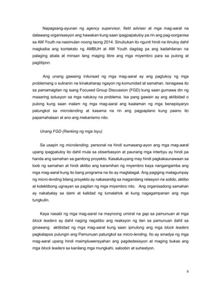 9
Napagsang-ayunan ng agency supervisor, field adviser at mga mag-aaral na
dalawang organisasyon ang hawakan kung saan ipagpapatuloy pa rin ang pag-oorganisa
sa AM Youth na nasimulan noong taong 2014. Sinubukan ito ngunit hindi na itinuloy dahil
magkaiba ang konteksto ng AMBUH at AM Youth dagdag pa ang kadahilanan na
palaging abala at minsan lang maging libre ang mga miyembro para sa pulong at
pagtitipon.
Ang unang gawaing inilunsad ng mga mag-aaral ay ang pagtukoy ng mga
problemang o suliranin na kinakaharap ngayon ng komunidad at samahan. Isinagawa ito
sa pamamagitan ng isang Focused Group Discussion (FGD) kung saan gumawa din ng
maaaring solusyon sa mga natukoy na problema. Isa pang gawain ay ang aktibidad o
pulong kung saan inalam ng mga mag-aaral ang kaalaman ng mga benepisyaryo
patungkol sa microlending at kasama na rin ang pagpaplano kung paano ito
papamahalaan at ano ang mekanismo nito.
Unang FGD (Ranking ng mga Isyu)
Sa usapin ng microlending, personal na hindi sumasang-ayon ang mga mag-aaral
upang ipagpatuloy ito dahil mula sa obserbasyon at paunang mga interbyu ay hindi pa
handa ang samahan sa ganitong proyekto. Kasalukuyang may hindi pagkakaunawaan sa
loob ng samahan at hindi aktibo ang karamihan ng miyembro kaya nangangamba ang
mga mag-aaral kung ito bang programa na ito ay magtatagal. Ang pagiging matagumpay
ng micro-lending bilang proyekto ay nakasandig sa magandang relasyon na solido, aktibo
at kolektibong ugnayan sa pagitan ng mga miyembro nito. Ang organisadong samahan
ay nakabatay sa dami at kalidad ng lumalahok at kung nagagampanan ang mga
tungkulin.
Kaya nasabi ng mga mag-aaral na mayroong umiiral na gap sa pamunuan at mga
block leaders ay dahil naging negatibo ang reaksyon ng ilan sa pamunuan dahil sa
ginawang aktibidad ng mga mag-aaral kung saan ipinulong ang mga block leaders
pagkatapos pulungin ang Pamunuan patungkol sa micro-lending. Ito ay sinadya ng mga
mag-aaral upang hindi maimpluwensyahan ang pagdedesisyon at maging bukas ang
mga block leaders sa kanilang mga mungkahi, saloobin at suhestyon.
 