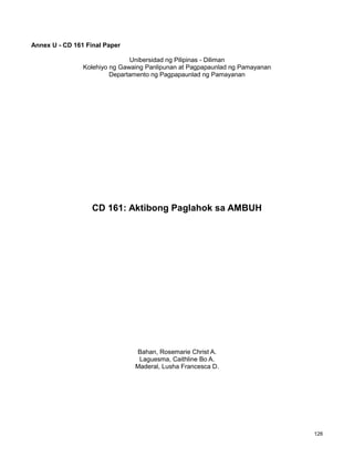 126
Annex U - CD 161 Final Paper
Unibersidad ng Pilipinas - Diliman
Kolehiyo ng Gawaing Panlipunan at Pagpapaunlad ng Pamayanan
Departamento ng Pagpapaunlad ng Pamayanan
CD 161: Aktibong Paglahok sa AMBUH
Bahan, Rosemarie Christ A.
Laguesma, Caithline Bo A.
Maderal, Lusha Francesca D.
 