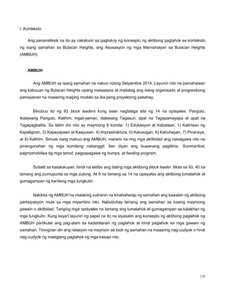 128
I. Konteksto
Ang pananaliksik na ito ay nakatuon sa pagtukoy ng konsepto ng aktibong paglahok sa konteksto
ng isang samahan sa Bulacan Heights, ang Asosasyon ng mga Mamamayan sa Bulacan Heights
(AMBUH).
AMBUH
Ang AMBUH ay isang samahan na nabuo noong Setyembre 2014. Layunin nito na pamahalaan
ang kabuuan ng Bulacan Heights upang maisaayos at maitatag ang isang organisado at progresibong
pamayanan na maaaring maging modelo sa iba pang proyektong pabahay.
Binubuo ito ng 93 block leaders kung saan nagtalaga sila ng 14 na opisyales: Pangulo,
Ikalawang Pangulo, Kalihim, Ingat-yaman, dalawang Tagasuri, apat na Tagapamayapa at apat na
Tagapagbalita. Sa ilalim din nito ay mayroong 8 komite: 1) Edukasyon at Kabataan, 1) Kalinisan ng
Kapaligiran, 3) Kapayapaan at Kaayusan, 4) Imprastraktura, 5) Kalusugan, 6) Kabuhayan, 7) Pinansya,
at 8) Kalihim. Simula nang mabuo ang AMBUH, marami na ring mga aktibidad ang naisagawa nito na
pinangunahan ng mga komiteng nabanggit. Ilan diyan ang buwanang paglilinis, Summerfest,
pagmomobilisa ng mga tanod, pagpapagawa ng humps, at feeding program.
Subalit sa kasalukuyan, hindi na aktibo ang dating mga aktibong block leader. Mula sa 93, 40 na
lamang ang pumupunta sa mga pulong. At 9 na lamang sa 14 na opisyales ang aktibong lumalahok at
gumagampan ng kanilang mga tungkulin.
Nakikita ng AMBUH na malaking suliranin na kinahaharap ng samahan ang kawalan ng aktibong
partisipasyon mula sa mga miyembro nito. Nabubuhay lamang ang samahan sa tuwing mayroong
gawain o aktibidad. Tanging mga opisyales na lamang ang lumalahok at gumagampan sa kalakhan ng
mga tungkulin. Kung kaya‟t layunin ng papel na ito na siyasatin ang konsepto ng aktibong paglahok ng
AMBUH partikular ang pag-alam sa kadahilanan ng paglahok at hindi paglahok sa mga gawain ng
samahan. Tiningnan din ang relasyon na mayroon sa loob ng samahan na maaaring nag-uudyok o hindi
nag-uudyok ng masiglang paglahok ng mga kasapi nito.
 