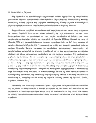 130
III. Kahalagahan ng Pag-aaral
Ang pag-aaral na ito ay nakatulong sa pag-unawa sa proseso ng pag-unlad ng isang samahan
partikular sa pagsusuri ng mga salik na nakakaapekto sa paglahok ng mga miyembro at ng kanilang
konsepto ng aktibong paglahok. Ang pagsiyasat sa konsepto ng aktibong paglahok ay mahalaga sa
pagtukoy ng mga pamamaraan kung papaano pa mas mapapalakas ang isang samahan.
Ang partisipasyon o paglahok ay mahalagang salik sa pag-unlad na para sa mga taong pinagkaitan
ng lipunan. Nagsisilbi itong paraan upang maiparating ng mga mamamayan sa mga nasa
kapangyarihan tulad ng pamahalaan na mas maging demokratiko at inklusibo ang mga
pangka-unlarang inisyatibo. Ipinakita sa pananaliksik ni (Buendia, 2001) na binanggit sa papel ni
(Manalo, 2004) ang pagpapakahulugan sa konsepto ng paglahok batay sa iba't ibang konteksto at
panahon. Sa papel ni (Buendia, 2001), mapapansin na umiikot ang konsepto ng paglahok mula sa
pagigng kinonsulta lamang hanggang sa pagplaplano, pagpapatupad, pagmomonitor, at
pangkahalatang pamamahala sa anumang proyekto pati na rin ang pag-impluwensya sa magiging
direksyon nito at ang sama-samang pakikinabang sa mga magiging benepisyo. Ang kahulugan ng
paglahok ay ibinabatay din sa konsepto ng pagsasakapangyarihan sa mga pinagkaitan o
marhinalisadong grupo ng mga mamamayan. Mayroong hindi pantay na distribusyon ng kapangyarihan
sa lipunan kung saan ang mga marhinalisadong grupo ay napagkaitan na makamit at angkanin ang
proseso ng pag-unlad na nararapat sa kanila. Umusbong ang konsepto ng paglahok kasabay ng
konsepto ng pagsasakapangyarihan. Tinitingnan ang kahalagahan ng pagpapalakas sa kapasidad ng
mga mamamayan upang makalahok at makaimpluwensya sa lahat ng lebel na makakaapekto sa
kanilang buhay. Samakatwid, ang paglahok ay nangangahulugang rekisitos at resulta ng pag-unlad. Sa
kontekstong ito, binibigyang diin ang halaga ng paglahok sa buong proseso ng pag-unlad. (Bahan,
Laguesma, Maderal, 2016).
Sa madaling sabi, malaki ang kahalagahan ng aktibong paglahok sa pagpapa-unlad dahi nakabatay
ang pag-unlad ng isang samahan sa kalidad ng paglahok ng mga kasapi nito. Makatutulong ang
pag-aaral na ito upang maging gabay ng AMBUH at ng iba pang samahan na may katulad na konteksto
na tumukoy ng mga istratehiya o pamamaraan upang mapanatili o mapataas ang antas ng paglahok ng
mga kasapi.
 