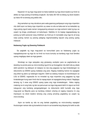 10
Napansin rin ng mga mag-aaral na halos kalahati ng mga block leaders ay hindi na
aktibo sa mga pulong at kanilang tungkulin. Sa halos 80-100 na bilang ng block leaders
ay halos 40 na lamang ang aktibo dito.
Ang samahan ay may istruktura pero wala gaanong partipasyon ang mga miyembro
nito dahil ayon sa ibang mga miyembro ay sawa na sila sa kaka-aral at sa kakadalo ng
mga pulong ngunit wala naman nangyayaring solusyon sa mga suliranin tulad ng isyu sa
usapin ng droga, prostitusyon at kabuhayan. Nakikita rin ito kapag nagpapatawag ng
pulong ay kahit personal nang imbitihain ay hindi pa rin dumadalo ang mga ito at kung
nasa pulong naman ay parang palaging nagmamadaling tapusin ang pulong upang
makauwi.
Ikalawang Yugto ng Gawaing Fieldwork
Sa pagbalik ng mga mag-aaral sa komunidad para sa ikalawang yugto ay
napagdesisyunan ng mga ito na hindi na muna tumuloy sa kanilang mga host families
upang magbigay daan sa mga gawain.
Ibinahagi sa mga opisyales ang ginawang workplan para sa paghahanda sa
darating na pondo para sa micro-lending ngunit ito ay tinanggihan nila dahil sila ay abala
dahil panahon ng eleksyon at natapos na raw ang pagpasa ng mga kinakailangan na
dokumento sa DSWD upang mailabas ang pera. Naging malaking hamon ito sapagkat
ang lahat ng plano ay kailangan baguhin. Dahil sa walang maayos na koordinasyon sa
LGU at DSWD, nagresulta ito na minadali ng mga miyembro ang paggawa ng mga
kinakailangan kung saan hindi nila ito napag-isipan at napagplanuhang mabuti. Nagbigay
lamang ng 3 araw ang DSWD upang ipasa ang mga kinakailangan. Halos naging
malamig na rin ang trato ng ilan sa pamunuan sa mga mag-aaral dahil rin siguro sa hindi
natugunan ang kanilang pangangailangan na dokumento dahil bumalik ang mga
mag-aaral sa Maynila para sa kanilang midsem sharing at naging masama rin ang
impresyon na block leaders lamang ang unang pinulong pagdating sa usapin ng
micro-lending.
Ayon sa kanila ay sila na ang bahala pagdating sa micro-lending sapagkat
tinutulungan naman sila ng konsehal at mula rin sa konsehal ang ideyang ito kahit na sila
 