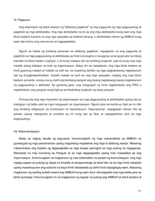 141
VI. Pagsusuri
Ang depinisyon ng block leaders ng "aktibong paglahok" ay ang pagpunta ng mga pagpupulong at
paglahok sa mga aktibidades. Ang mga aktibidades na ito ay ang mga aktibidades kung saan ang mga
block leaders kasama na ang mga opisyales ay kalahok lamang, o aktibidades mismo ng AMBUH kung
saan sila mismo ang namumuno at nagpapatakbo.
Ngunit sa kabila ng kanilang pananaw sa aktibong paglahok, napagtanto na ang pagpunta at
paglahok sa mga pagpupulong at aktibidades ay hindi tumutugma o nauugnay sa kung ginusto ba nilang
mahalal na block leader o opisyal, o sa kung masaya sila sa kanilang tungkulin, pati sa kung may mga
matalik silang kaibigan sa loob ng organisasyon. Batay din sa napagtanto, ang mga block leaders ay
hindi gaanong malapit at matalik sa isa't isa, na maaaring dahilan ng mga pagkakataong nagkakaroon
sila ng di-pagkakaintindihan. Subalit malapit sa isa't isa ang mga opisyales, maging ang mga block
leaders sa kanila, unang una ay dahil ang kanilang pangulo ang siyang nagtatawag kapag magkakaroon
ng pagpupulong o aktibidad. Sa ganitong gawi, ang nangyayari ay hindi nagtatrabaho ang PRO o
nagtatrabaho ang pangulo nang higit pa sa itinakdang tungkulin ng isang pangulo.
Pumupunta ang mga miyembro ng organisasyon sa mga pagpupulong at aktibidades upang sila ay
mabigyan ng balita ukol sa mga nangyayari sa organisasyon. Ngunit para sa kanila ay higit pa rin dito
ang kanilang obligasyon sa produksyon at reproduksyon. Gayunpaman, nagagawan naman nila ng
paraan upang makapunta at lumahok pa rin kung sila ay libre at napagsabihan ukol sa mga
pagpupulong.
VII. Rekomendasyon
Batay sa naging resulta ng pag-aaral, iminumungkahi ng mga mananaliksik sa AMBUH na
gumalugad ng mga pamamaraan upang magawang mapalahok ang mga di aktibong kasapi. Maaaring
i-desentralisa ang trabaho ng tagapagbalita sa mga kasapi patungkol sa mga pulong na nagaganap.
Nararapat na may tumulong sa Pangulo at sa mga tagapagbalita upang mas maipalakat pa ang
impormasyon. Iminimungkahi na magkaroon ng mas sistematiko na paraan ng komunikasyon. Ang mga
napag-usapan sa pulong ay dapat na itinatala at ipinapamahagi sa lahat lalo na sa mga hindi nakadalo
upang masolusyunan ang suliranin na kaya hindi nakadadalo ay dahil hindi naipagbigay-alam. Maaaring
magkaroon ng sariling bulletin board ang AMBUH kung saan doon nila ipapaskil ang mga balita para sa
lahat ng kasapi. Iminumungkahi rin na magkaroon ng regular na pulong ang AMBUH at block leaders at
 
