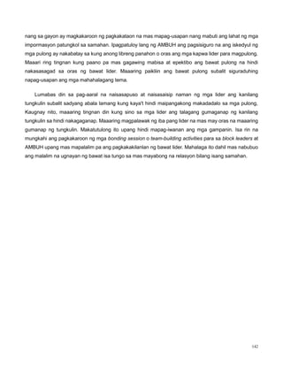 142
nang sa gayon ay magkakaroon ng pagkakataon na mas mapag-usapan nang mabuti ang lahat ng mga
impormasyon patungkol sa samahan. Ipagpatuloy lang ng AMBUH ang pagsisiguro na ang iskedyul ng
mga pulong ay nakabatay sa kung anong libreng panahon o oras ang mga kapwa lider para magpulong.
Maaari ring tingnan kung paano pa mas gagawing mabisa at epektibo ang bawat pulong na hindi
nakasasagad sa oras ng bawat lider. Maaaring paikliin ang bawat pulong subalit siguraduhing
napag-usapan ang mga mahahalagang tema.
Lumabas din sa pag-aaral na naisasapuso at naisasaisip naman ng mga lider ang kanilang
tungkulin subalit sadyang abala lamang kung kaya't hindi maipangakong makadadalo sa mga pulong,
Kaugnay nito, maaaring tingnan din kung sino sa mga lider ang talagang gumaganap ng kanilang
tungkulin sa hindi nakagaganap. Maaaring magpalawak ng iba pang lider na mas may oras na maaaring
gumanap ng tungkulin. Makatutulong ito upang hindi mapag-iwanan ang mga gampanin. Isa rin na
mungkahi ang pagkakaroon ng mga bonding session o team-building activities para sa block leaders at
AMBUH upang mas mapalalim pa ang pagkakakilanlan ng bawat lider. Mahalaga ito dahil mas nabubuo
ang malalim na ugnayan ng bawat isa tungo sa mas mayabong na relasyon bilang isang samahan.
 