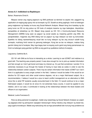 144
Annex A.1: Indibidwal na Repleksyon
Bahan, Rosemarie Christ A.
Maayos naman ang naging pagtuturo ng SNA partikular sa teknikal na aspeto nito: paggamit ng
application at maging pag-ugnay nito sa konsepto ng CD. Subalit sa aking pagtingin, hindi na kailangan
pang magkaroon ng hiwalay na kurso ang Social Network Analysis. Maaari itong ituro kasabay ng iba
pang kurso sa CD na ang pokus ay CD tools of analysis kasama ng mga balangkas, ideyolohiya,
perspektiba at istratehiya sa CD. Maaari itong ipasok sa CD 133 o Community-based Resource
Management (CBRM) kung saan sa pagsuri ng social assets ay maaaring gamitin ang SNA. Sa
pangkahalatan, maganda ang SNA bilang tool sa pagsuri ng mga relasyon sa loob ng komunidad.
Epektibo ito bilang representasyong visual lalo na kung relasyon ng tao ang sinusuri subalit kung
konsepto, mukhang hindi naman ito ganoong kailangan. Kung tao sa tao na relasyon, mabisa itong
gamitin bilang tool of analysis. May mga bagay kasi na kayang suriin gamit ang ibang pamamaraan na
hindi na kailangan pang gamitan ng SNA na ang gamit ay qualitative method of analysis.
Laguesma, Caithline Bo A.
CD 161 with SNA as its focus is interesting as a whole. Learning to use UCINET and netdraw is a
good skill. The teaching was properly paced. It was slow enough for me to pick-up needed information
and fast enough so I don‟t get bored and keep my interest up. It‟s just that sometimes I wonder if it is
extremely necessary to go through the hassle of having to input data as codes in order to see the
relationship between certain subjects. There may be certain information that needs UCINET but I don‟t
think it is applicable to every single context in the field. I believe it would be better if this would be an
elective for CD majors and other social science degrees, not as a major field-based subject. As a
recommendation, I believe it would be a plus to teach conflict management as an alternative to SNA
since this is what FIP students usually encounter/need in the field. If it would continue to be a major
field-based subject, it would be ok since it‟s not extremely heavy course, it could be applied to any
relation, and in our case, it contributed in looking at the relationships between the block leaders and
officers in our organization.
Maderal, Lusha Francesca D.
Para sa aking personal na pagtingin, malaki ang naiaambag ng Social Network Analysis sa usapin
ng pagpapa-unlad ng pamayanan sapagkat natutulungan nitong matukoy ang relasyon ng bawat tao,
pag-uugali at koneksyon. Malaki ang naitutulong nito sa mga pananaliksik lalo na kung may problema sa
 