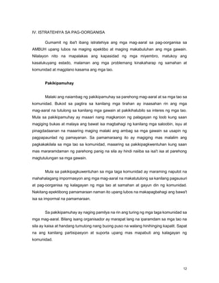 12
IV. ISTRATEHIYA SA PAG-OORGANISA
Gumamit ng iba't ibang istratehiya ang mga mag-aaral sa pag-oorganisa sa
AMBUH upang lubos na maging epektibo at maging makabuluhan ang mga gawain.
Nilalayon nito na mapalakas ang kapasidad ng mga miyembro, matukoy ang
kasalukuyang estado, malaman ang mga problemang kinakaharap ng samahan at
komunidad at magplano kasama ang mga tao.
Pakikipamuhay
Malaki ang naiambag ng pakikipamuhay sa parehong mag-aaral at sa mga tao sa
komunidad. Bukod sa pagtira sa kanilang mga tirahan ay inaasahan rin ang mga
mag-aaral na tutulong sa kanilang mga gawain at pakikihalubilo sa interes ng mga tao.
Mula sa pakikipamuhay ay maaari nang magkaroon ng palagayan ng loob kung saan
magiging bukas at malaya ang bawat isa magbahagi ng kanilang mga saloobin, isyu at
pinagdadaanan na maaaring maging malaki ang ambag sa mga gawain sa usapin ng
pagpapaunlad ng pamayanan. Sa pamamaraang ito ay magiging mas malalim ang
pagkakakilala sa mga tao sa komunidad, maaaring sa pakikipagkwentuhan kung saan
mas mararamdaman ng parehong panig na sila ay hindi naiiba sa isa't isa at parehong
magtutulungan sa mga gawain.
Mula sa pakikipagkuwentuhan sa mga taga komunidad ay maraming napulot na
mahahalagang impormasyon ang mga mag-aaral na makatutulong sa kanilang pagsusuri
at pag-oorganisa ng kalagayan ng mga tao at samahan at gayun din ng komunidad.
Nakitang epektibong pamamaraan naman ito upang lubos na makapagbahagi ang bawa't
isa sa impormal na pamamaraan.
Sa pakikipamuhay ay naging pamilya na rin ang turing ng mga taga komunidad sa
mga mag-aaral. Bilang isang organisador ay marapat lang na iparamdam sa mga tao na
sila ay kaisa at handang tumulong nang buong puso na walang hinihinging kapalit. Sapat
na ang kanilang partisipasyon at suporta upang mas mapabuti ang kalagayan ng
komunidad.
 