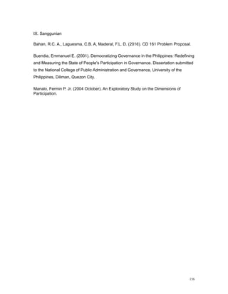 156
IX. Sanggunian
Bahan, R.C. A., Laguesma, C.B. A, Maderal, F.L. D. (2016). CD 161 Problem Proposal.
Buendia, Emmanuel E. (2001). Democratizing Governance in the Philippines: Redefining
and Measuring the State of People's Participation in Governance. Dissertation submitted
to the National College of Public Administration and Governance, University of the
Philippines, Diliman, Quezon City.
Manalo, Fermin P. Jr. (2004 October). An Exploratory Study on the Dimensions of
Participation.
 