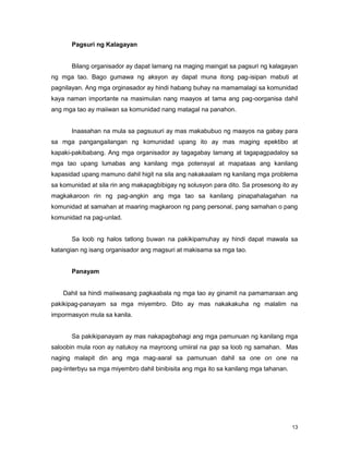 13
Pagsuri ng Kalagayan
Bilang organisador ay dapat lamang na maging maingat sa pagsuri ng kalagayan
ng mga tao. Bago gumawa ng aksyon ay dapat muna itong pag-isipan mabuti at
pagnilayan. Ang mga orginasador ay hindi habang buhay na mamamalagi sa komunidad
kaya naman importante na masimulan nang maayos at tama ang pag-oorganisa dahil
ang mga tao ay maiiwan sa komunidad nang matagal na panahon.
Inaasahan na mula sa pagsusuri ay mas makabubuo ng maayos na gabay para
sa mga pangangailangan ng komunidad upang ito ay mas maging epektibo at
kapaki-pakibabang. Ang mga organisador ay tagagabay lamang at tagapagpadaloy sa
mga tao upang lumabas ang kanilang mga potensyal at mapataas ang kanilang
kapasidad upang mamuno dahil higit na sila ang nakakaalam ng kanilang mga problema
sa komunidad at sila rin ang makapagbibigay ng solusyon para dito. Sa prosesong ito ay
magkakaroon rin ng pag-angkin ang mga tao sa kanilang pinapahalagahan na
komunidad at samahan at maaring magkaroon ng pang personal, pang samahan o pang
komunidad na pag-unlad.
Sa loob ng halos tatlong buwan na pakikipamuhay ay hindi dapat mawala sa
katangian ng isang organisador ang magsuri at makisama sa mga tao.
Panayam
Dahil sa hindi maiiwasang pagkaabala ng mga tao ay ginamit na pamamaraan ang
pakikipag-panayam sa mga miyembro. Dito ay mas nakakakuha ng malalim na
impormasyon mula sa kanila.
Sa pakikipanayam ay mas nakapagbahagi ang mga pamunuan ng kanilang mga
saloobin mula roon ay natukoy na mayroong umiiral na gap sa loob ng samahan. Mas
naging malapit din ang mga mag-aaral sa pamunuan dahil sa one on one na
pag-iinterbyu sa mga miyembro dahil binibisita ang mga ito sa kanilang mga tahanan.
 