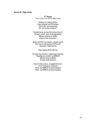 167
Annex W - Mga Kanta
2nd
Phase
(From: Party in the USA by Miley Cyrus)
Malayo sa naging plano
Ang nangyari sa 2nd phase
Hindi iyon ang expected
Oh, so anong nangyari?
Sandali lang, anong first phase focus?
Droga‟t youth, pero di pinagpatuloy
Marami kasing di aktibo
Kaya‟t iniba ang plano
Base sa FGD ng masters, droga‟t youth
Pero iba sa ginawang FGD namin
Solusyo‟y depende sa
Pag naging HOA sila (3x)
Di easy ang solution, pag drugs ang isyu
Dagdag pa context ng AMBUH
Marami ang di aktibo
Di easy bolunterismo
Kaya‟t iniba pokus, di paglahok sinuri
Sinuri sitwasyon relasyon
Yeah, ng AMBUH at block leaders
Yeah, ng AMBUH at block leaders
 