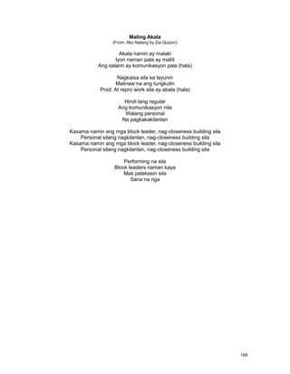 168
Maling Akala
(From: Ako Nalang by Zia Quizon)
Akala namin ay malaki
Iyon naman pala ay maliit
Ang salarin ay komunikasyon pala (hala)
Nagkaisa sila sa layunin
Malinaw na ang tungkulin
Prod. At repro work sila ay abala (hala)
Hindi lang regular
Ang komunikasyon nila
Walang personal
Na pagkakakilanlan
Kasama namin ang mga block leader, nag-closeness building sila
Personal silang nagkilanlan, nag-closeness building sila
Kasama namin ang mga block leader, nag-closeness building sila
Personal silang nagkilanlan, nag-closeness building sila
Performing na sila
Block leaders naman kaya
Mas palakasin sila
Sana na nga
 