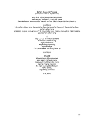 170
Dahan-dahan na Proseso
(From Dahan-dahan by Maja Salvador)
Ang lahat ng bagay ay may pinagmulan
Na magiging batayan ng magiging galaw
Kaya kailangan ang masusing pagsuri sa mga bagay-bagay dahil ang lahat ay
CHORUS
oh, dahan-dahan lang, dahan-dahan lang dahan-dahan lang ooh, dahan-dahan lang
dahan-dahan lang
tanggapin na lang natin, proseso'y di minamadali kaya maging maingat sa mga magiging
gawi dahan-dahan lang
II
Ang CO-CD ay teorya't praktika
Halaw sa karanasan ng
mga pamayanan
Kaya't ang pagninilay
ay mahalaga
Sa pananaliksik, dahil ang lahat ay
CHORUS
BRIDGE
Wag padalos-dalos sa pasya
pag-isipan mo kaya muna
Magsusuri't makikiramdan muna
Upang maging sigurado
Sa mga naging obserbasyon
Tama o mali,
dapat lang sensitibo
CHORUS
 