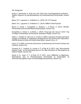 171
XIII. Sanggunian
Ambe, C., Barrameda, S., & De Leon, D.R. (2015, Dec). Ang Pagsasalamin sa Bulacan
Heights: Pagsusuri ng mga Manipestasyon ng Pampamayanang Pamamahalan. Quezon
City.
Bahan, R.C., Laguesma, C. & Maderal, F.L. (2016). CD 161 Proposal.
Bahan, R.C., Laguesma, C. & Maderal, F.L. (2016). AMBUH LNCA Proposal.
Barrun, E., Buhat, J., Evangelista, A., Monteiro, L., & Munoz, C. (2014). MinASA:
Pamamahala ng Komunidad Bilang Daupang Bayan. Quezon City.
Evangelista, A., Garcia, E., & Santos, J. (2014). 'Kung kaya nila, kaya rin namin': Ang
Tumatag na Pamahalaan ng Pamayanan ng Bulacan Heights. Quezon City
Felizco, L., Ricafort, R., San Juan, K., & Vera, A. (2004). Learning to Change Learning for
Change: A Guidebook on Organization Development for Non-Government Organization.
CBCRM Resource Center and Oxfam-Great Britain: Quezon City, p. 21
Ferrer, O. P. (2006). Community Governance: Understanding Community Processes and
Initiatives. Quezon City.
Formento, M. F., Landicho, N., Loneza, K. P., & Raj, M. B. (2015, July). Sama-samang
Pagkilos Tungo sa Pamamahalang para sa Tao: Mga Karanasan sa Pag-oorganisa sa
Bulacan Heights. Quezon City.
Garcia, E. B., Javier, P. T., & Paule, M. R. (2015, June). AMBUHay na Maginhawa:
Pagoorganisa para sa Pampamayanang Pamamahala sa pamamagitan ng
Sama-samang pagkilos tungo sa mithiing Maginhawang Buhay. Quezon City.
 