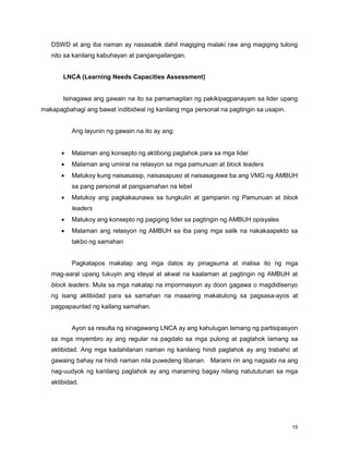 15
DSWD at ang iba naman ay nasasabik dahil magiging malaki raw ang magiging tulong
nito sa kanilang kabuhayan at pangangailangan.
LNCA (Learning Needs Capacities Assessment)
Isinagawa ang gawain na ito sa pamamagitan ng pakikipagpanayam sa lider upang
makapagbahagi ang bawat indibidwal ng kanilang mga personal na pagtingin sa usapin.
Ang layunin ng gawain na ito ay ang:
Malaman ang konsepto ng aktibong paglahok para sa mga lider
Malaman ang umiiral na relasyon sa mga pamunuan at block leaders
Matukoy kung naisasaisip, naisasapuso at naisasagawa ba ang VMG ng AMBUH
sa pang personal at pangsamahan na lebel
Matukoy ang pagkakaunawa sa tungkulin at gampanin ng Pamunuan at block
leaders
Matukoy ang konsepto ng pagiging lider sa pagtingin ng AMBUH opisyales
Malaman ang relasyon ng AMBUH sa iba pang mga salik na nakakaapekto sa
takbo ng samahan
Pagkatapos makalap ang mga datos ay pinagsuma at inalisa ito ng mga
mag-aaral upang tukuyin ang ideyal at akwal na kaalaman at pagtingin ng AMBUH at
block leaders. Mula sa mga nakalap na impormasyon ay doon gagawa o magdidisenyo
ng isang aktibidad para sa samahan na maaaring makatulong sa pagsasa-ayos at
pagpapaunlad ng kailang samahan.
Ayon sa resulta ng sinagawang LNCA ay ang kahulugan lamang ng partisipasyon
sa mga miyembro ay ang regular na pagdalo sa mga pulong at paglahok lamang sa
aktibidad. Ang mga kadahilanan naman ng kanilang hindi paglahok ay ang trabaho at
gawaing bahay na hindi naman nila puwedeng libanan. Marami rin ang nagsabi na ang
nag-uudyok ng kanilang paglahok ay ang maraming bagay nilang natututunan sa mga
aktibidad.
 