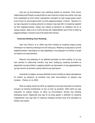 16
Ang isyu ng komunikasyon ang nakikitang balakid sa samahan. Hindi naman
nagkukulang ang Pangulo sa pag-iimbita sa mga miyembro tuwing may pulong. Ang mga
hindi nakakadalo ay hindi naman nasasabihan patungkol sa mga napag-usapan kaya't
kung minsan ito ang pinagmumulan ng hindi pagkakaunawaan o tsismis. Napansin rin
ng mga mag-aaral na walang personal na relasyon ang mga lider na maaaring nagdulot
ng hindi pagkakaunawaan. Kapag may trabaho at gampanin ay natatapos nila ito at
napag-uusapan. Siguro ay sa mukha lamang sila magkakakilala ngunit hindi sa lebel ng
pagiging kaibigan o kasama kung hindi kapwa lider lamang.
Closeness Building (Team Building)
Ayon kay (Felizco, et al, 2004) ang team building ay maaaring maging susing
interbesyon na maaaring makatugon sa iba't ibang isyu. Maaaring sa pag-aayos ng hindi
pagkakaunawaan, pag-angkop sa mga pagbabago o ang pagtugon sa mahirap o pangit
na relasyon sa isang samahan.
Mayroon ring dalawang uri ng aktibidad patungkol sa team building, ito ay ang
task oriented at relationship oriented. Ang team building ay maaaring dumirekta sa
pagresolba ng mga problema, pagiging epektibo ng mga gawain at ang pagpapayabong
ng mga rekurso ng samahan upang makamit ang mga layunin.
Importante sa pagbuo ng isang aktibidad sa team building ay dapat nakadepende
sa analisis ng sitwasyon ng samahan lung saan komunikasyon at relasyon ang
lumabas. (Felizco, et. al, 2004)
Mula sa naging resulta ng LNCA ay nagdisenyo ang mga mag-aaral na maaaring
tumugon sa kanilang kinakaharap na isyu sa loob ng samahan. Dahil nakita ng mga
mag-aaral na tanging maayos na daloy ng komunikasyon lamang ang kanilang
kailangang ayusin. Naglunsad ang mga ito ng isang gawain o aktibidad na maaaring
magkakilanlan ang mga lider at maaaring makapag bonding nang hindi patungkol sa
trabaho ang usapan.
 